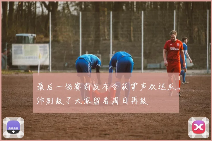 最后一场赛前发布会获掌声欢送瓜帅别鼓了大家留着周日再鼓