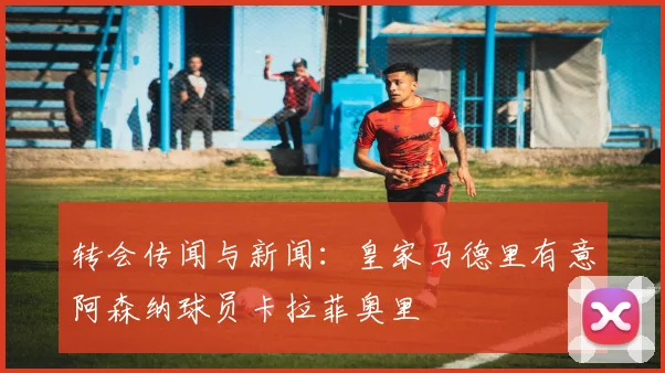 转会传闻与新闻：皇家马德里有意阿森纳球员卡拉菲奥里